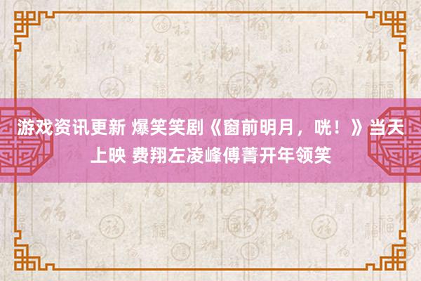 游戏资讯更新 爆笑笑剧《窗前明月，咣！》当天上映 费翔左凌峰傅菁开年领笑