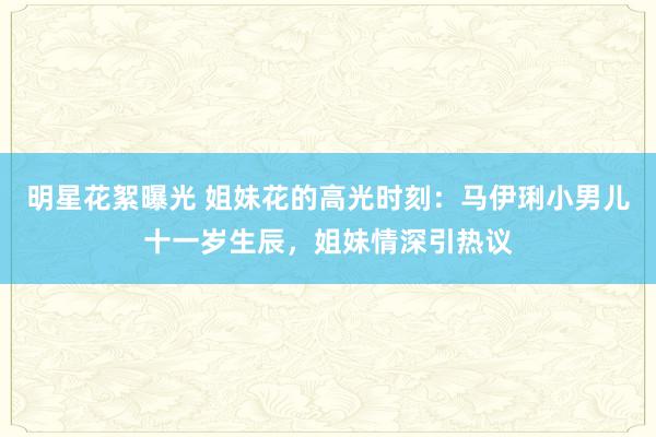 明星花絮曝光 姐妹花的高光时刻：马伊琍小男儿十一岁生辰，姐妹情深引热议