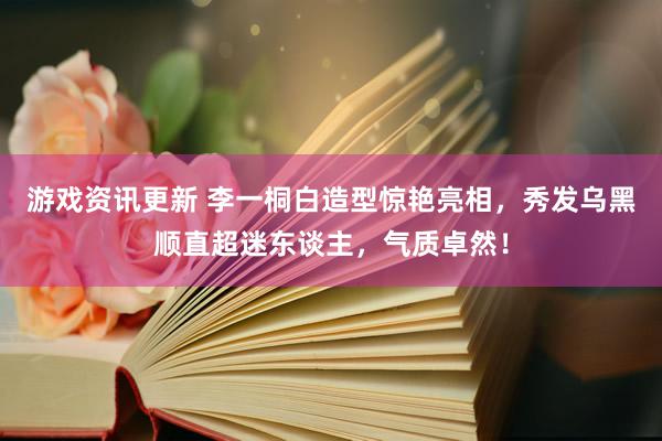 游戏资讯更新 李一桐白造型惊艳亮相，秀发乌黑顺直超迷东谈主，气质卓然！