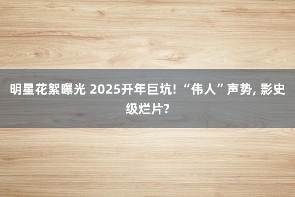 明星花絮曝光 2025开年巨坑! “伟人”声势, 影史级烂片?