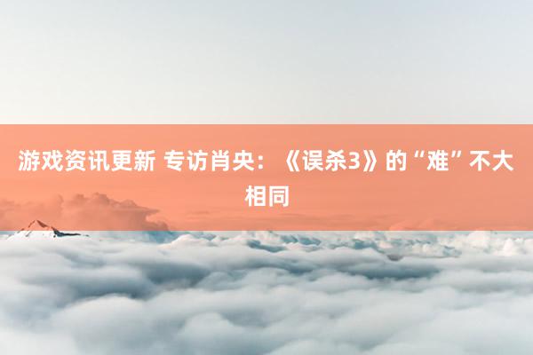 游戏资讯更新 专访肖央：《误杀3》的“难”不大相同