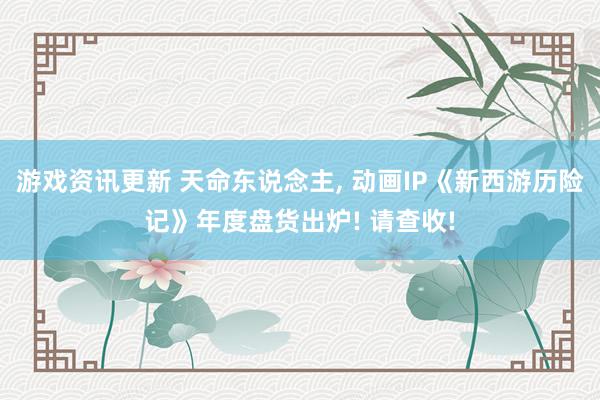 游戏资讯更新 天命东说念主, 动画IP《新西游历险记》年度盘货出炉! 请查收!