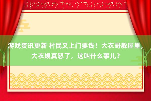 游戏资讯更新 村民又上门要钱！大衣哥躲屋里，大衣嫂真怒了，这叫什么事儿？