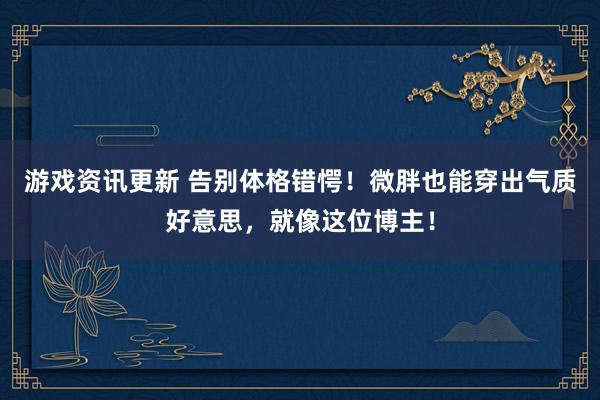 游戏资讯更新 告别体格错愕！微胖也能穿出气质好意思，就像这位博主！