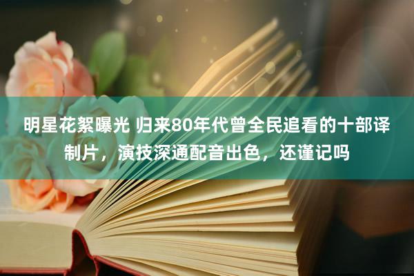 明星花絮曝光 归来80年代曾全民追看的十部译制片，演技深通配音出色，还谨记吗