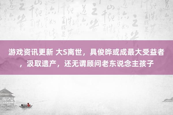 游戏资讯更新 大S离世，具俊晔或成最大受益者，汲取遗产，还无谓顾问老东说念主孩子