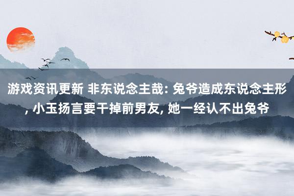 游戏资讯更新 非东说念主哉: 兔爷造成东说念主形, 小玉扬言要干掉前男友, 她一经认不出兔爷