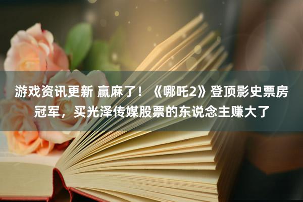 游戏资讯更新 赢麻了！《哪吒2》登顶影史票房冠军，买光泽传媒股票的东说念主赚大了