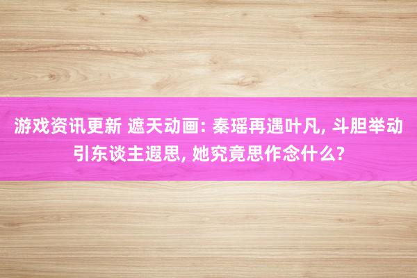 游戏资讯更新 遮天动画: 秦瑶再遇叶凡, 斗胆举动引东谈主遐思, 她究竟思作念什么?