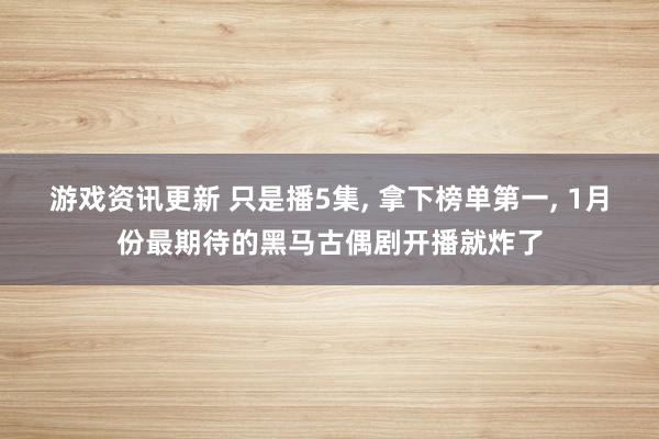 游戏资讯更新 只是播5集, 拿下榜单第一, 1月份最期待的黑马古偶剧开播就炸了