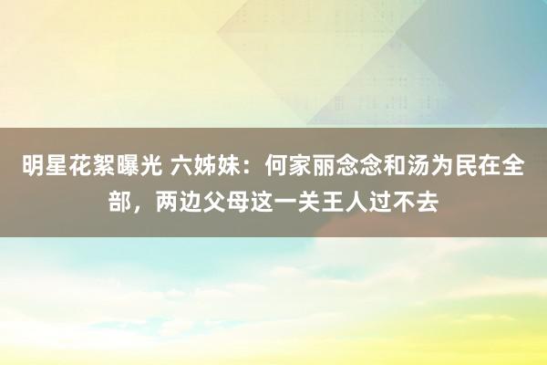 明星花絮曝光 六姊妹：何家丽念念和汤为民在全部，两边父母这一关王人过不去