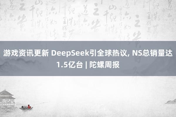 游戏资讯更新 DeepSeek引全球热议, NS总销量达1.5亿台 | 陀螺周报