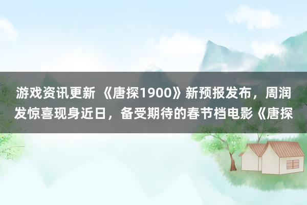 游戏资讯更新 《唐探1900》新预报发布，周润发惊喜现身近日，备受期待的春节档电影《唐探