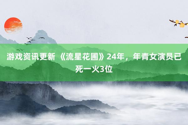 游戏资讯更新 《流星花圃》24年，年青女演员已死一火3位