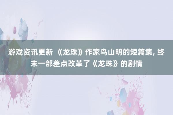 游戏资讯更新 《龙珠》作家鸟山明的短篇集, 终末一部差点改革了《龙珠》的剧情