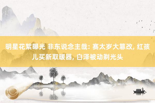 明星花絮曝光 非东说念主哉: 赛太岁大篡改, 红孩儿买新取暖器, 白泽被动剃光头