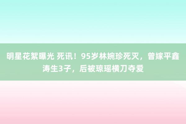 明星花絮曝光 死讯！95岁林婉珍死灭，曾嫁平鑫涛生3子，后被琼瑶横刀夺爱