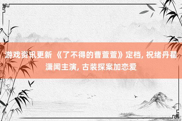 游戏资讯更新 《了不得的曹萱萱》定档, 祝绪丹翟潇闻主演, 古装探案加恋爱