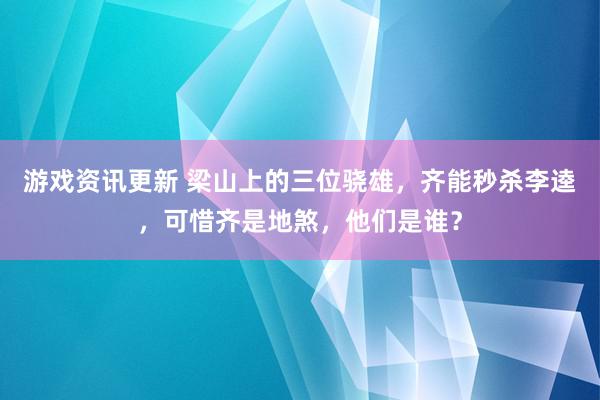 游戏资讯更新 梁山上的三位骁雄，齐能秒杀李逵，可惜齐是地煞，他们是谁？