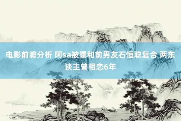 电影前瞻分析 阿sa被曝和前男友石恒聪复合 两东谈主曾相恋6年