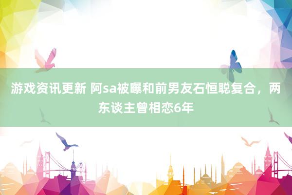 游戏资讯更新 阿sa被曝和前男友石恒聪复合，两东谈主曾相恋6年