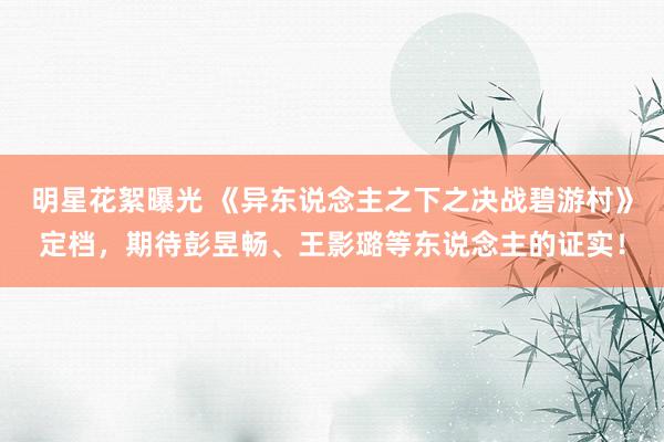 明星花絮曝光 《异东说念主之下之决战碧游村》定档，期待彭昱畅、王影璐等东说念主的证实！