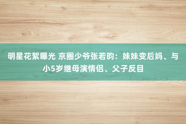 明星花絮曝光 京圈少爷张若昀：妹妹变后妈、与小5岁继母演情侣、父子反目