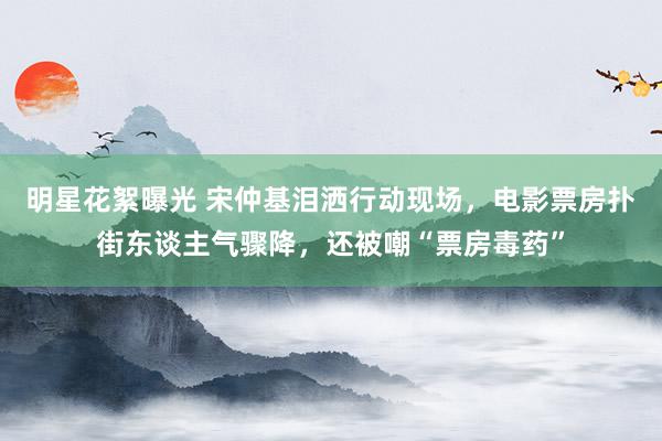 明星花絮曝光 宋仲基泪洒行动现场，电影票房扑街东谈主气骤降，还被嘲“票房毒药”