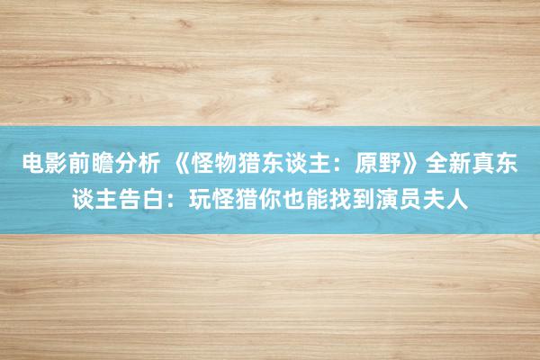 电影前瞻分析 《怪物猎东谈主：原野》全新真东谈主告白：玩怪猎你也能找到演员夫人