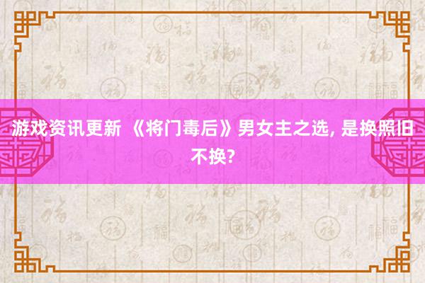 游戏资讯更新 《将门毒后》男女主之选, 是换照旧不换?