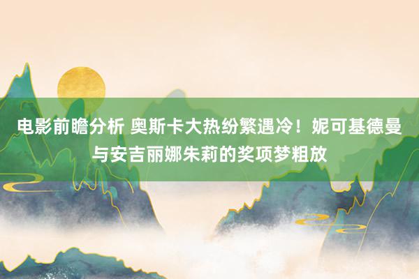 电影前瞻分析 奥斯卡大热纷繁遇冷！妮可基德曼与安吉丽娜朱莉的奖项梦粗放