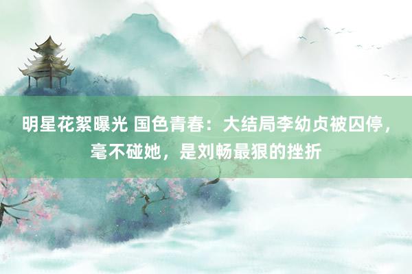 明星花絮曝光 国色青春：大结局李幼贞被囚停，毫不碰她，是刘畅最狠的挫折