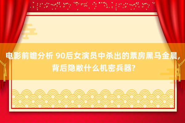 电影前瞻分析 90后女演员中杀出的票房黑马金晨, 背后隐敝什么机密兵器?