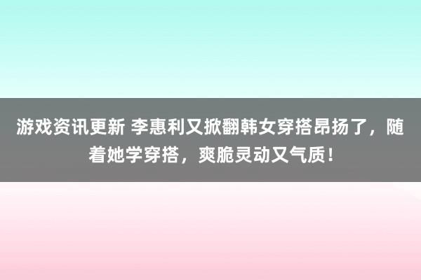 游戏资讯更新 李惠利又掀翻韩女穿搭昂扬了，随着她学穿搭，爽脆灵动又气质！