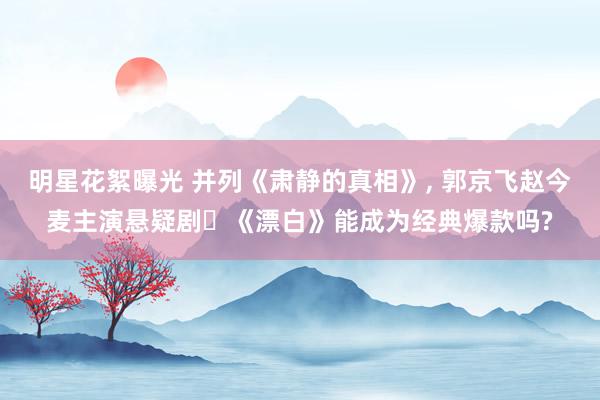 明星花絮曝光 并列《肃静的真相》, 郭京飞赵今麦主演悬疑剧‌《漂白》能成为经典爆款吗?