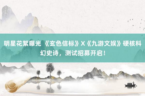 明星花絮曝光 《玄色信标》X《九游文娱》硬核科幻史诗，测试招募开启！