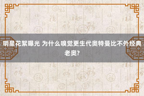 明星花絮曝光 为什么嗅觉更生代奥特曼比不外经典老奥?