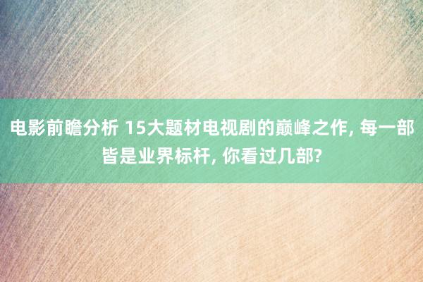 电影前瞻分析 15大题材电视剧的巅峰之作, 每一部皆是业界标杆, 你看过几部?