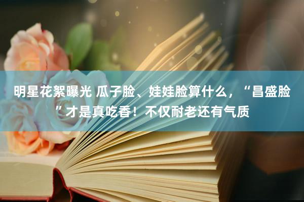 明星花絮曝光 瓜子脸、娃娃脸算什么，“昌盛脸”才是真吃香！不仅耐老还有气质