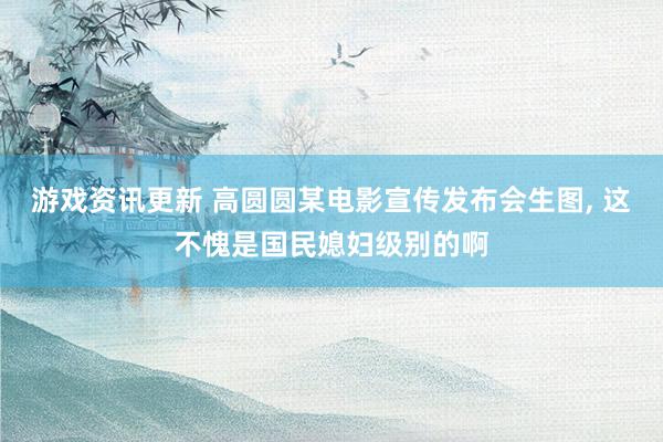 游戏资讯更新 高圆圆某电影宣传发布会生图, 这不愧是国民媳妇级别的啊