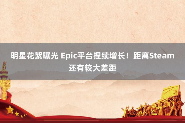 明星花絮曝光 Epic平台捏续增长！距离Steam还有较大差距