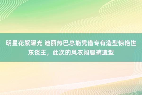 明星花絮曝光 迪丽热巴总能凭借专有造型惊艳世东谈主，此次的风衣阔腿裤造型