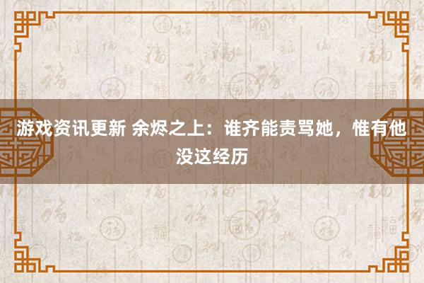 游戏资讯更新 余烬之上：谁齐能责骂她，惟有他没这经历