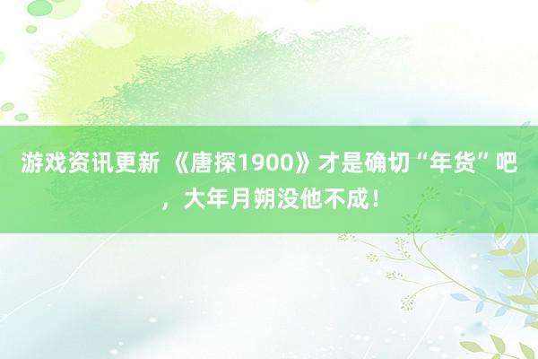 游戏资讯更新 《唐探1900》才是确切“年货”吧，大年月朔没他不成！