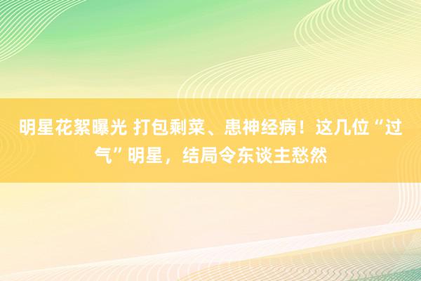 明星花絮曝光 打包剩菜、患神经病！这几位“过气”明星，结局令东谈主愁然