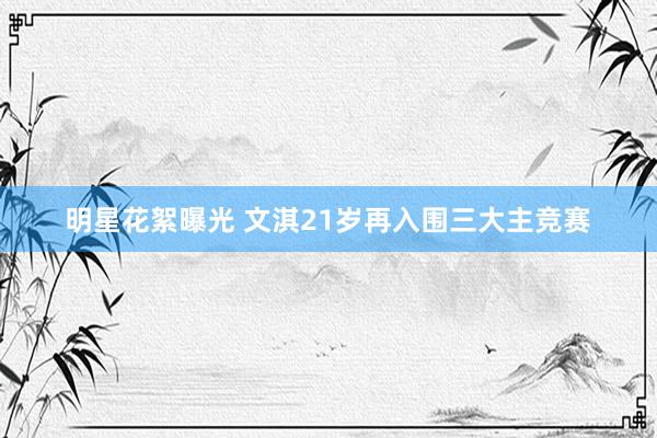 明星花絮曝光 文淇21岁再入围三大主竞赛