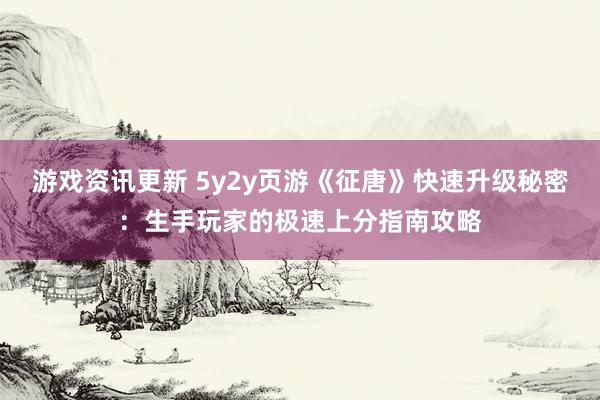 游戏资讯更新 5y2y页游《征唐》快速升级秘密：生手玩家的极速上分指南攻略