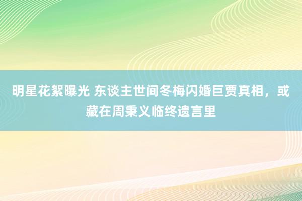 明星花絮曝光 东谈主世间冬梅闪婚巨贾真相，或藏在周秉义临终遗言里