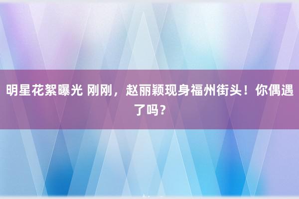 明星花絮曝光 刚刚，赵丽颖现身福州街头！你偶遇了吗？