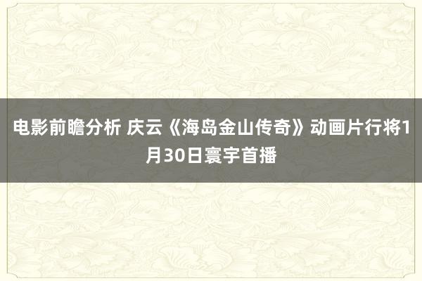 电影前瞻分析 庆云《海岛金山传奇》动画片行将1月30日寰宇首播